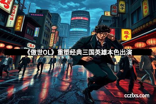 《傲世OL》重塑经典三国英雄本色出演